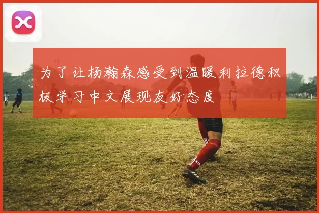 为了让杨瀚森感受到温暖利拉德积极学习中文展现友好态度