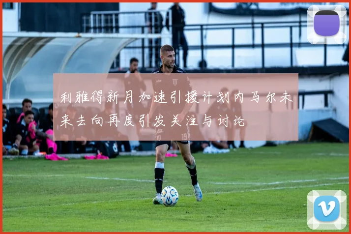 利雅得新月加速引援计划内马尔未来去向再度引发关注与讨论