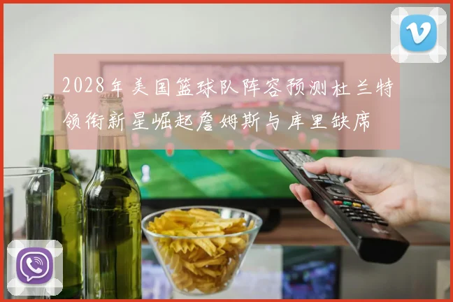2028年美国篮球队阵容预测杜兰特领衔新星崛起詹姆斯与库里缺席